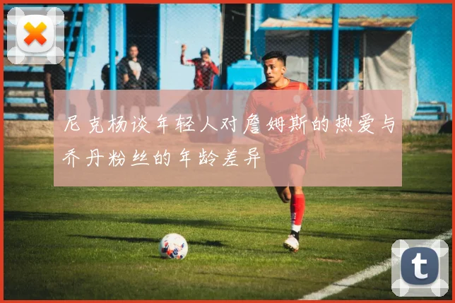 尼克杨谈年轻人对詹姆斯的热爱与乔丹粉丝的年龄差异