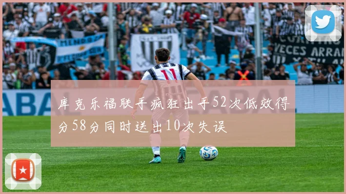库克乐福联手疯狂出手52次低效得分58分同时送出10次失误