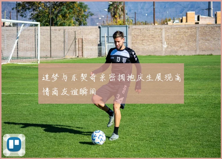 追梦与东契奇亲密拥抱庆生展现高情商友谊瞬间