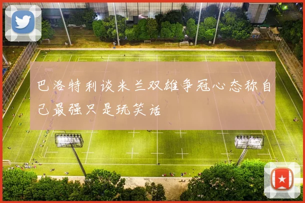 巴洛特利谈米兰双雄争冠心态称自己最强只是玩笑话