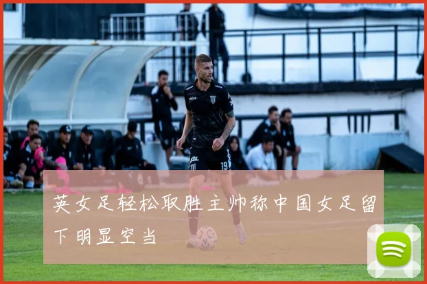 英女足轻松取胜主帅称中国女足留下明显空当