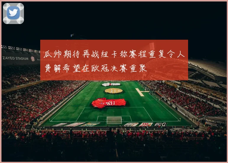 瓜帅期待再战纽卡称赛程重复令人费解希望在欧冠决赛重聚