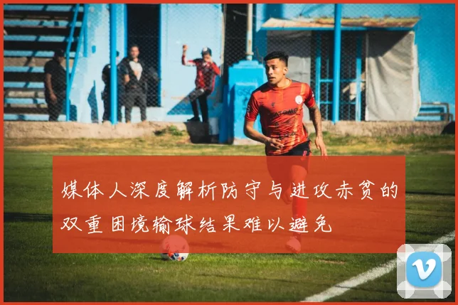 媒体人深度解析防守与进攻赤贫的双重困境输球结果难以避免