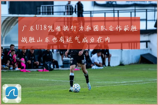 广东U18凭借执行力和团队合作获胜战胜山东也有运气成分在内