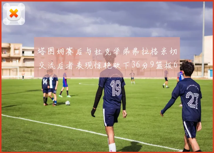 塔图姆赛后与杜克学弟弗拉格亲切交流后者表现惊艳砍下36分9篮板6助攻