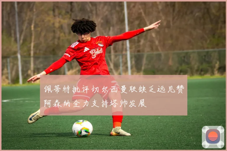 佩蒂特批评切尔西曼联缺乏远见赞阿森纳全力支持塔帅发展