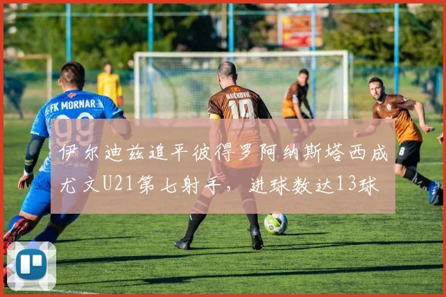 伊尔迪兹追平彼得罗阿纳斯塔西成尤文U21第七射手，进球数达13球