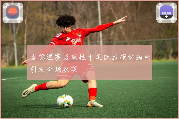 古德温赛后狼性十足狄龙模仿狗叫引发全场欢笑