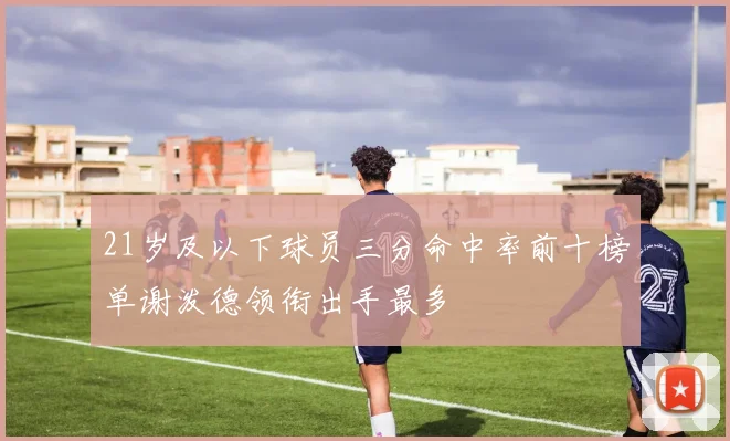 21岁及以下球员三分命中率前十榜单谢泼德领衔出手最多