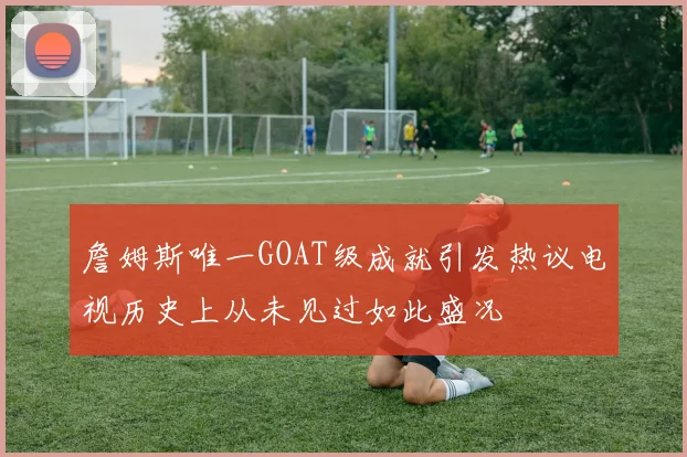 詹姆斯唯一GOAT级成就引发热议电视历史上从未见过如此盛况