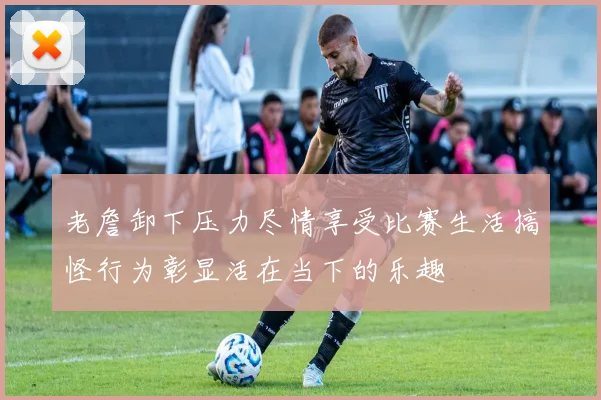 老詹卸下压力尽情享受比赛生活搞怪行为彰显活在当下的乐趣