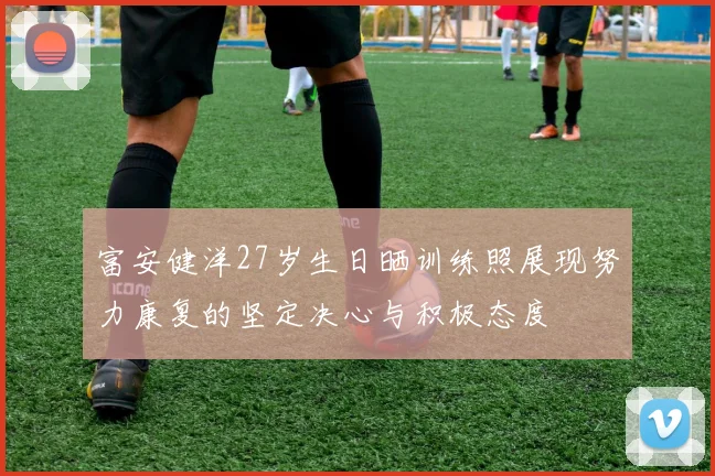 富安健洋27岁生日晒训练照展现努力康复的坚定决心与积极态度