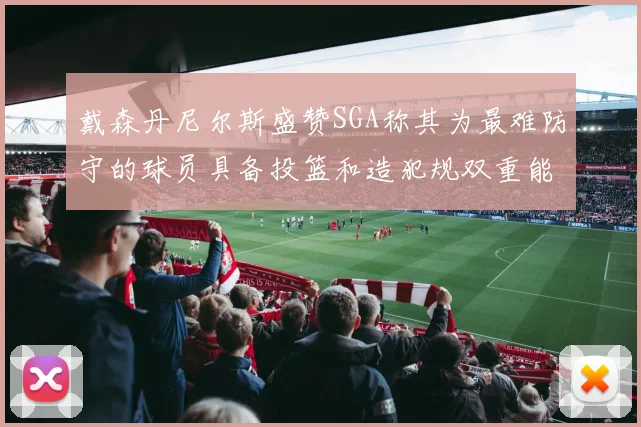 戴森丹尼尔斯盛赞SGA称其为最难防守的球员具备投篮和造犯规双重能力