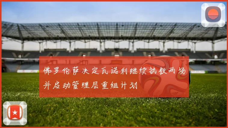 佛罗伦萨决定瓦诺利继续执教两场并启动管理层重组计划