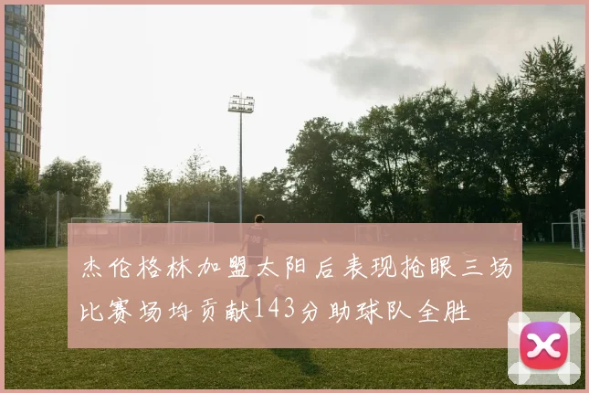 杰伦格林加盟太阳后表现抢眼三场比赛场均贡献143分助球队全胜