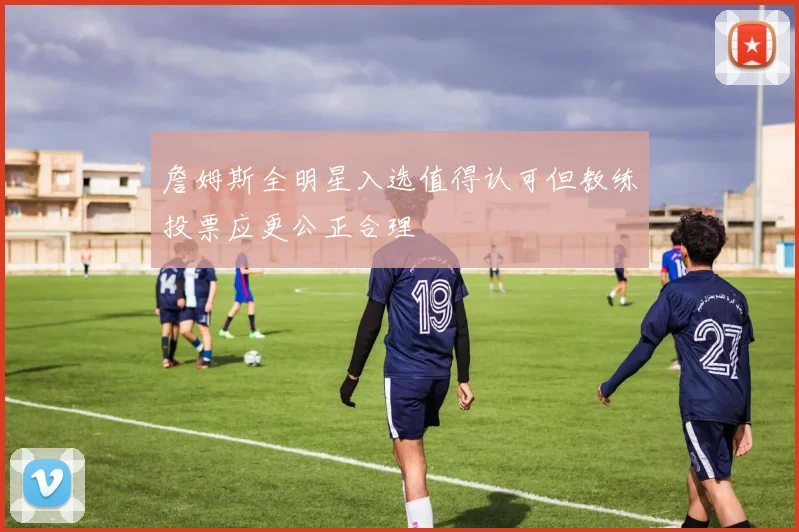 詹姆斯全明星入选值得认可但教练投票应更公正合理