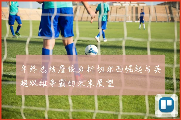 年终总结詹俊分析切尔西崛起与英超双雄争霸的未来展望