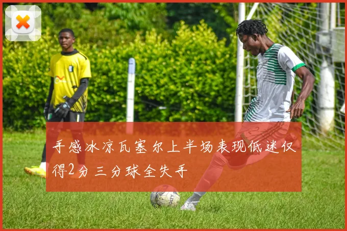 手感冰凉瓦塞尔上半场表现低迷仅得2分三分球全失手