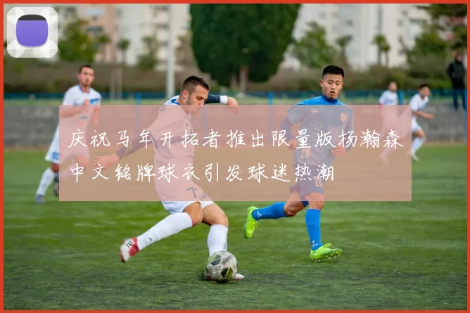 庆祝马年开拓者推出限量版杨瀚森中文铭牌球衣引发球迷热潮