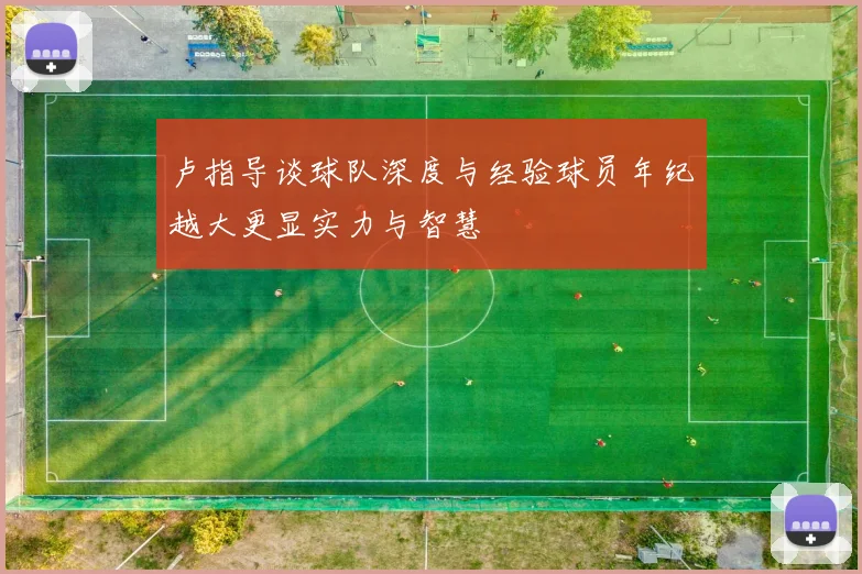 卢指导谈球队深度与经验球员年纪越大更显实力与智慧