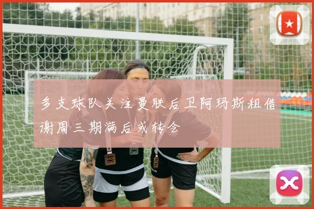 多支球队关注曼联后卫阿玛斯租借谢周三期满后或转会