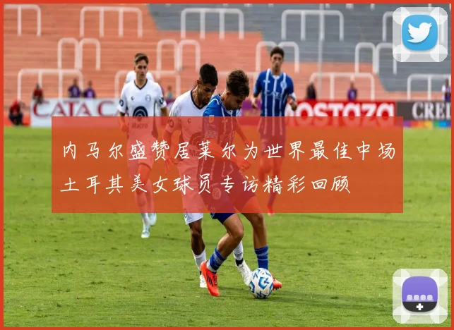 内马尔盛赞居莱尔为世界最佳中场土耳其美女球员专访精彩回顾