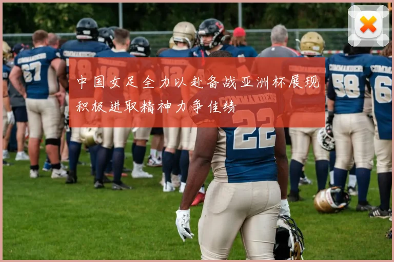 中国女足全力以赴备战亚洲杯展现积极进取精神力争佳绩
