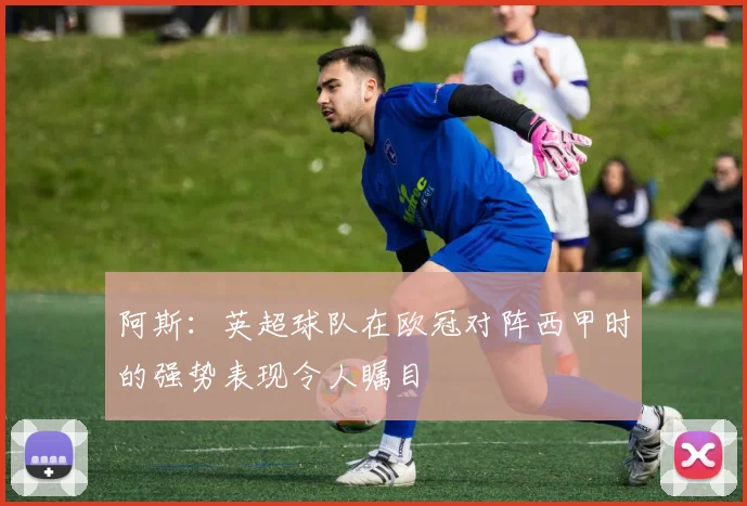 阿斯：英超球队在欧冠对阵西甲时的强势表现令人瞩目