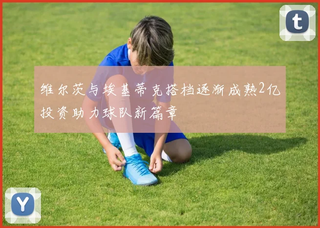维尔茨与埃基蒂克搭档逐渐成熟2亿投资助力球队新篇章