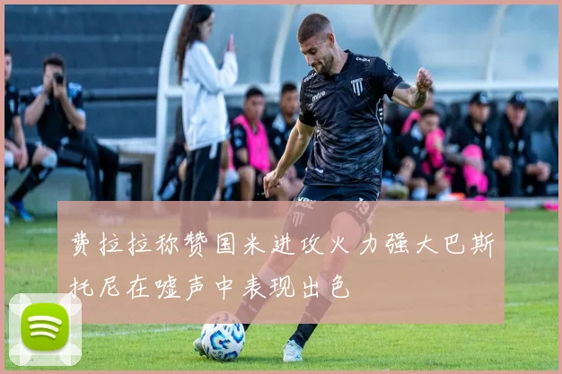 费拉拉称赞国米进攻火力强大巴斯托尼在嘘声中表现出色