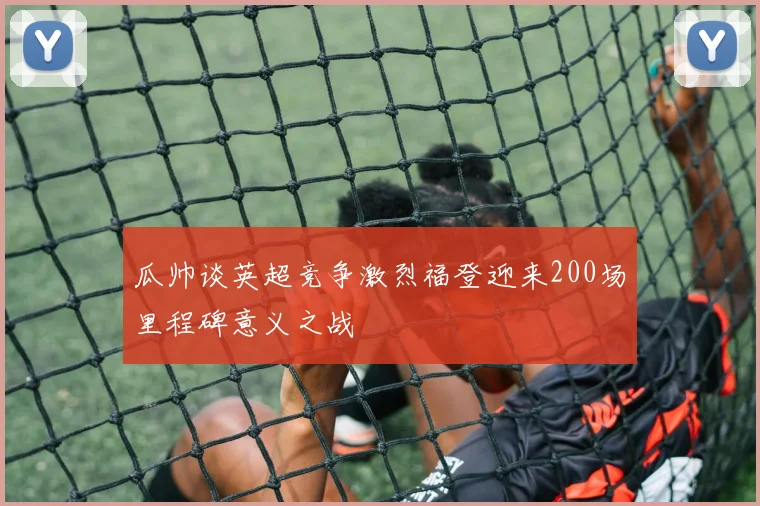 瓜帅谈英超竞争激烈福登迎来200场里程碑意义之战