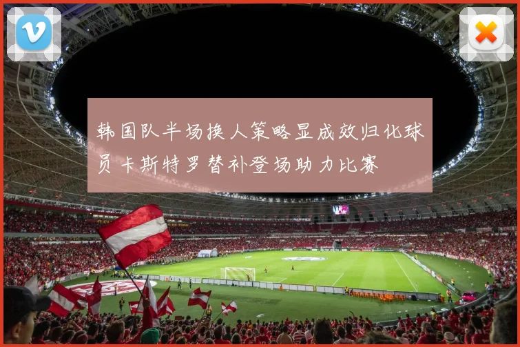 韩国队半场换人策略显成效归化球员卡斯特罗替补登场助力比赛
