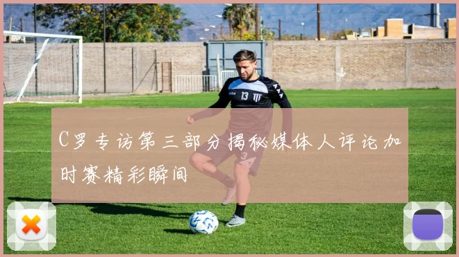 C罗专访第三部分揭秘媒体人评论加时赛精彩瞬间