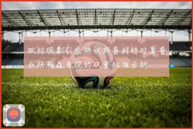 双标现象引发热议斯普利特对夏普和杨瀚森表现的双重标准分析