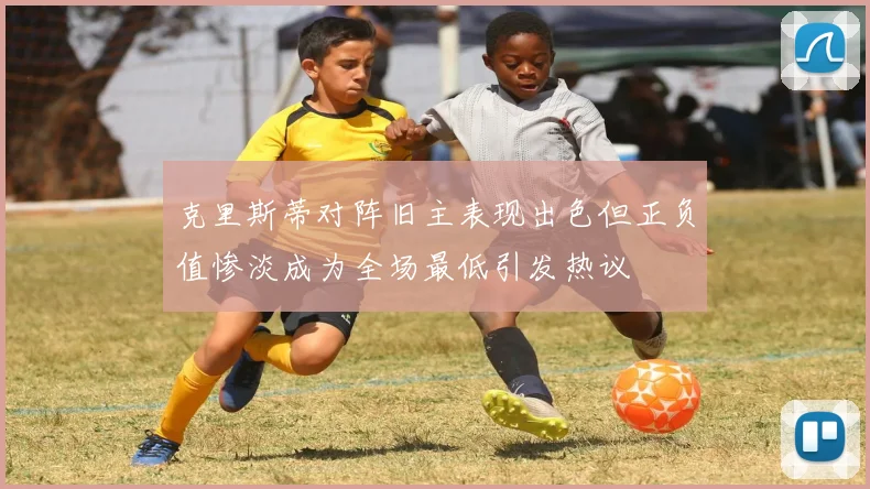 克里斯蒂对阵旧主表现出色但正负值惨淡成为全场最低引发热议