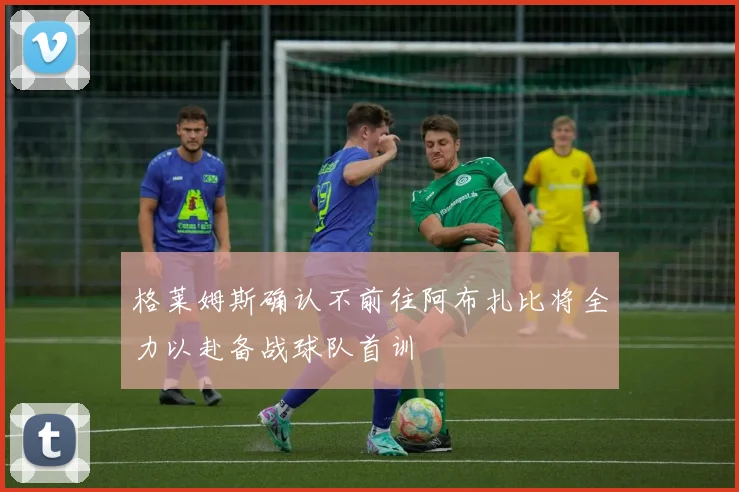 格莱姆斯确认不前往阿布扎比将全力以赴备战球队首训