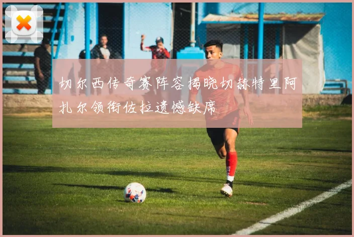 切尔西传奇赛阵容揭晓切赫特里阿扎尔领衔佐拉遗憾缺席