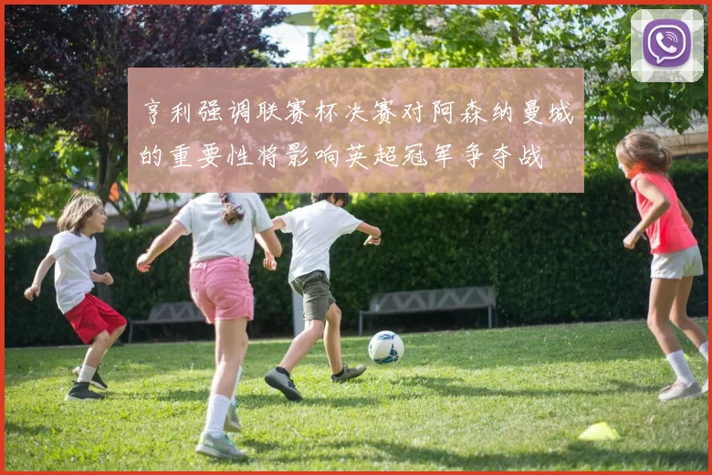 亨利强调联赛杯决赛对阿森纳曼城的重要性将影响英超冠军争夺战