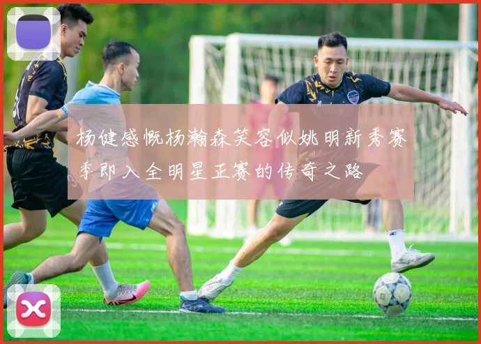 杨健感慨杨瀚森笑容似姚明新秀赛季即入全明星正赛的传奇之路