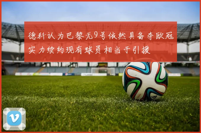 德科认为巴黎无9号依然具备夺欧冠实力续约现有球员相当于引援
