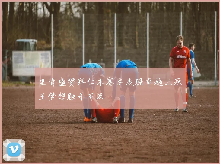 里肯盛赞拜仁本赛季表现卓越三冠王梦想触手可及