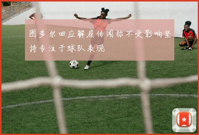 图多尔回应解雇传闻称不受影响坚持专注于球队表现