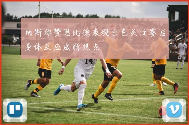 纳斯称赞恩比德表现出色关注赛后身体反应成新焦点